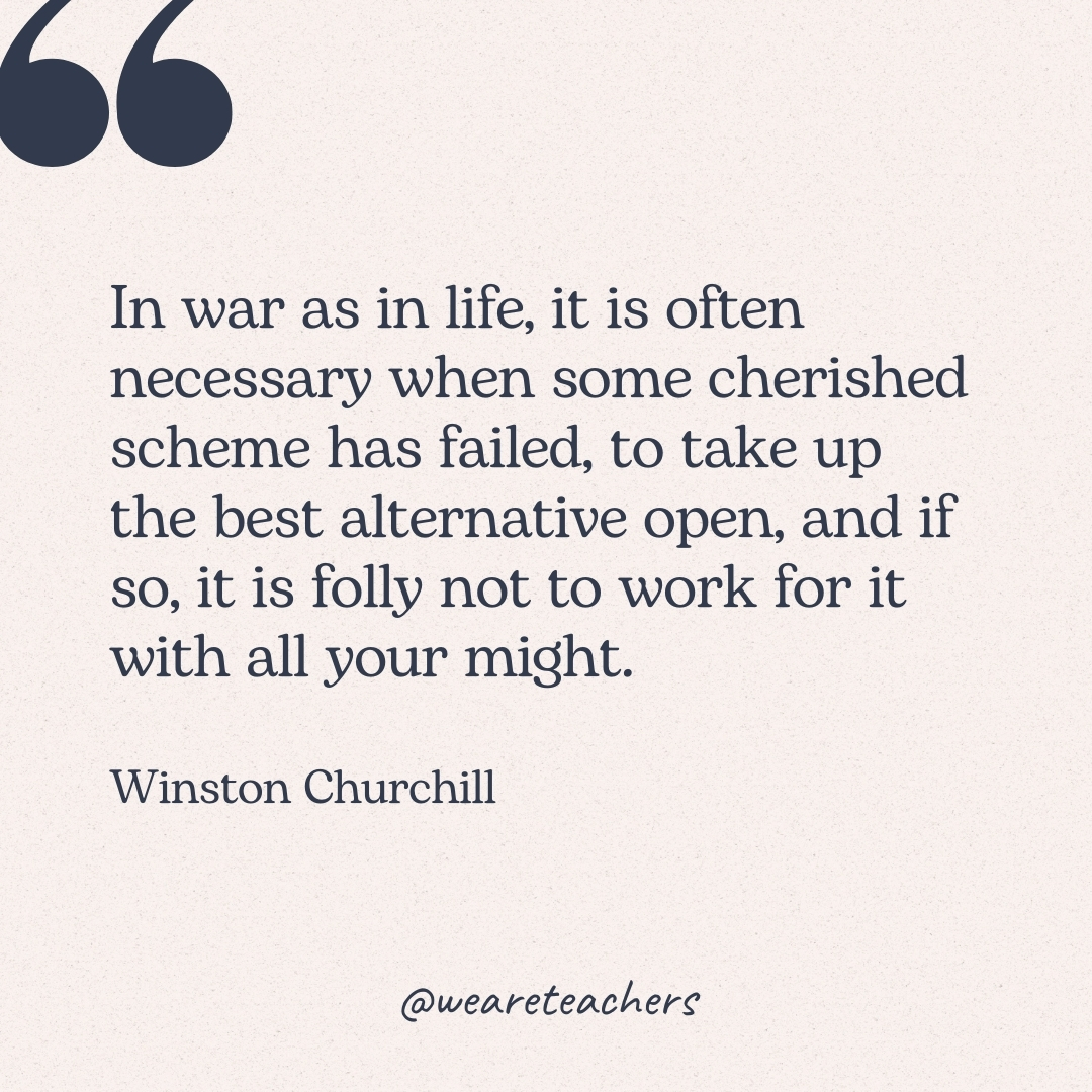 In war as in life, it is often necessary when some cherished scheme has failed, to take up the best alternative open, and if so, it is folly not to work for it with all your might. -Winston Churchill