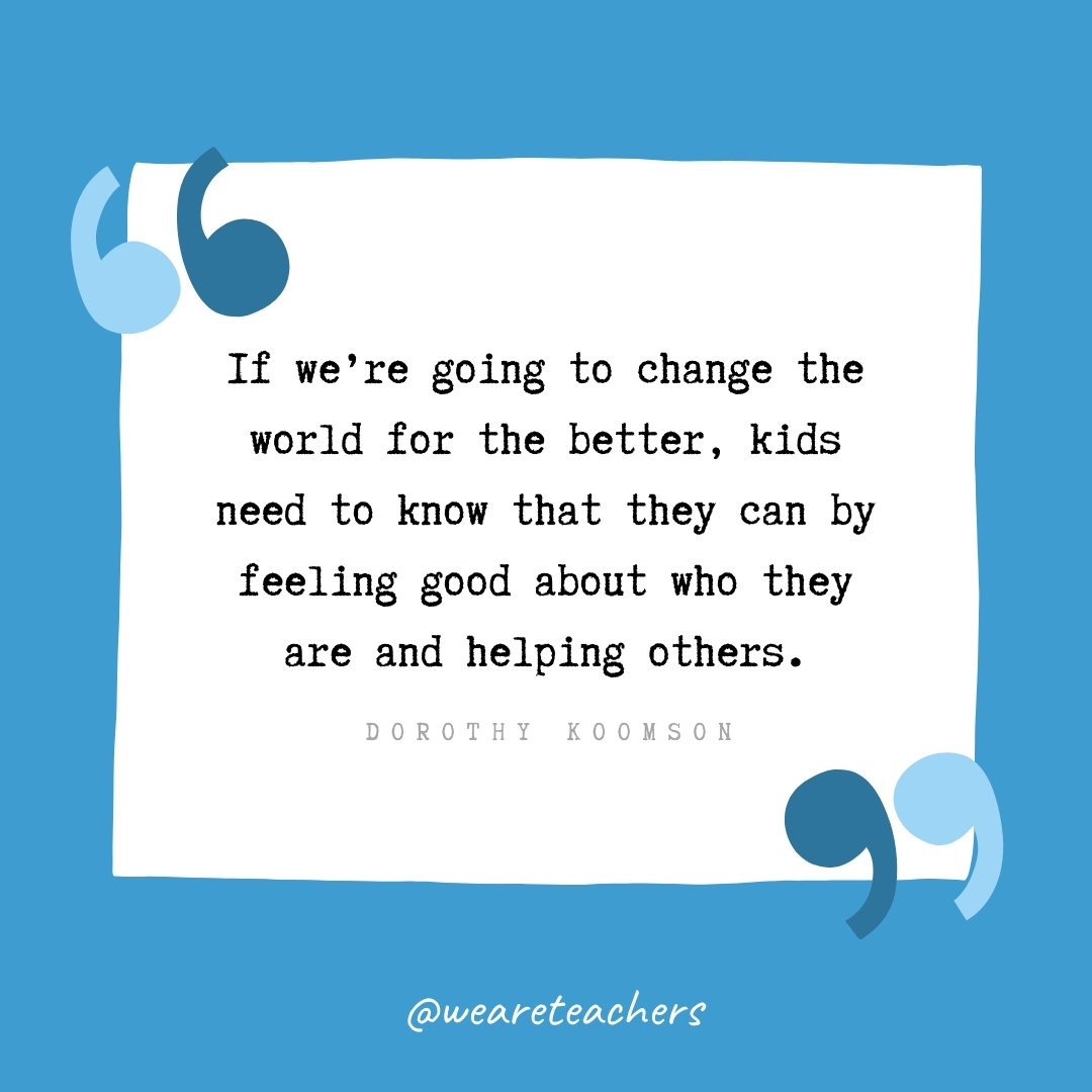 If we're going to change the world for the better, kids need to know that they can by feeling good about who they are and helping others. -Dorothy Koomson