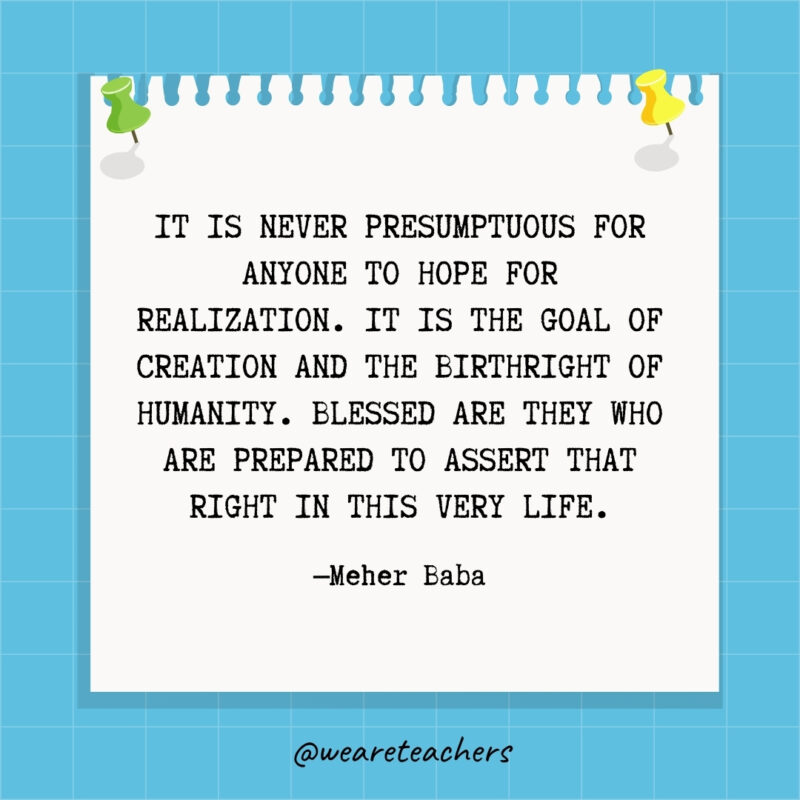 It is never presumptuous for anyone to hope for realization. It is the goal of creation and the birthright of humanity. Blessed are they who are prepared to assert that right in this very life.