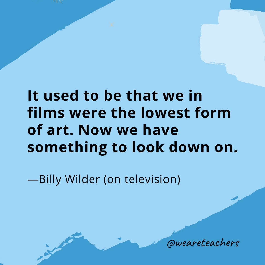 It used to be that we in films were the lowest form of art. Now we have something to look down on. —Billy Wilder (on television) 