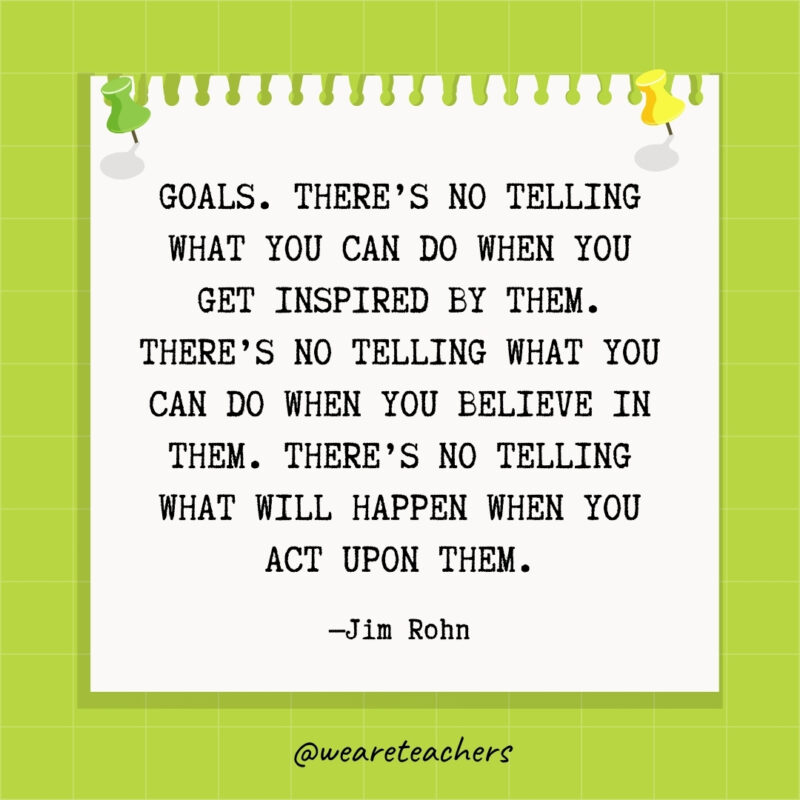 Goals. There's no telling what you can do when you get inspired by them. There's no telling what you can do when you believe in them. There's no telling what will happen when you act upon them.