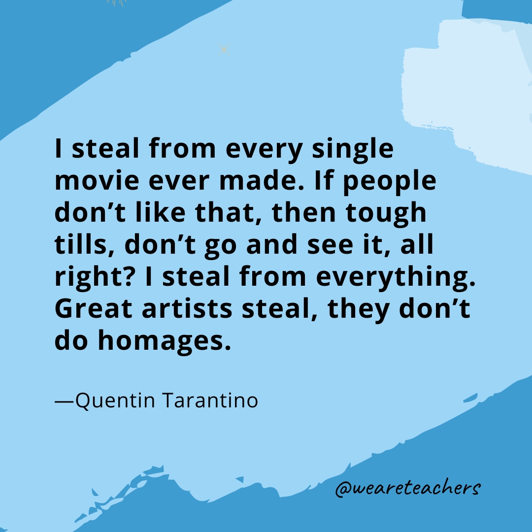 I steal from every single movie ever made. If people don't like that, then tough tills, don't go and see it, all right? I steal from everything. Great artists steal, they don't do homages. —Quentin Tarantino