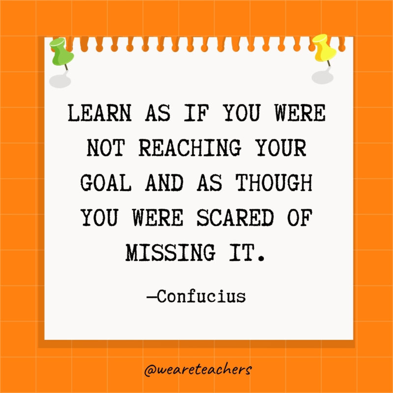 Learn as if you were not reaching your goal and as though you were scared of missing it.