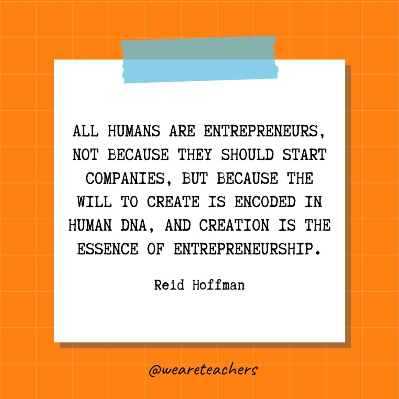 All humans are entrepreneurs, not because they should start companies, but because the will to create is encoded in human DNA, and creation is the essence of entrepreneurship. - Reid Hoffman