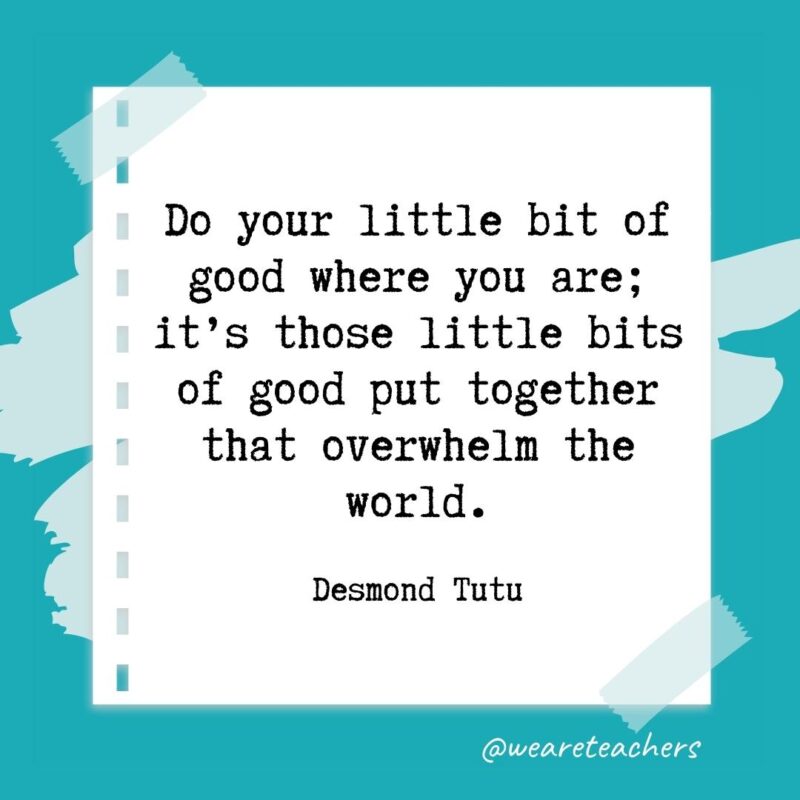 Do your little bit of good where you are; it’s those little bits of good put together that overwhelm the world. —Desmond Tutu