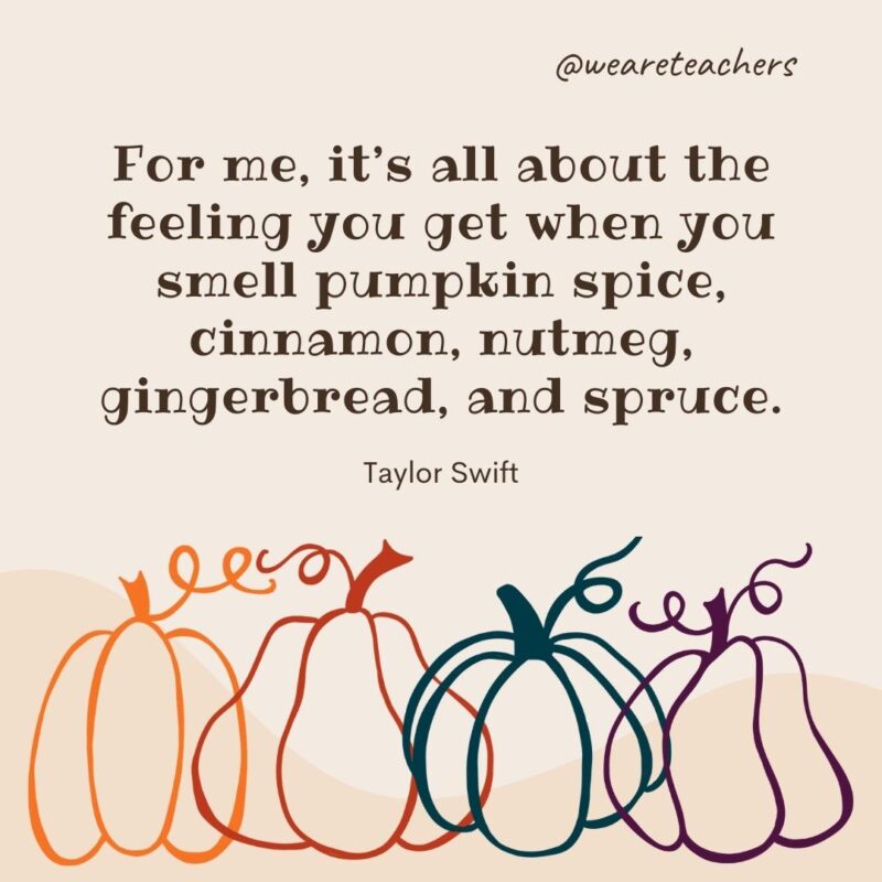 For me, it's all about the feeling you get when you smell pumpkin spice, cinnamon, nutmeg, gingerbread, and spruce. —Taylor Swift- fall quotes