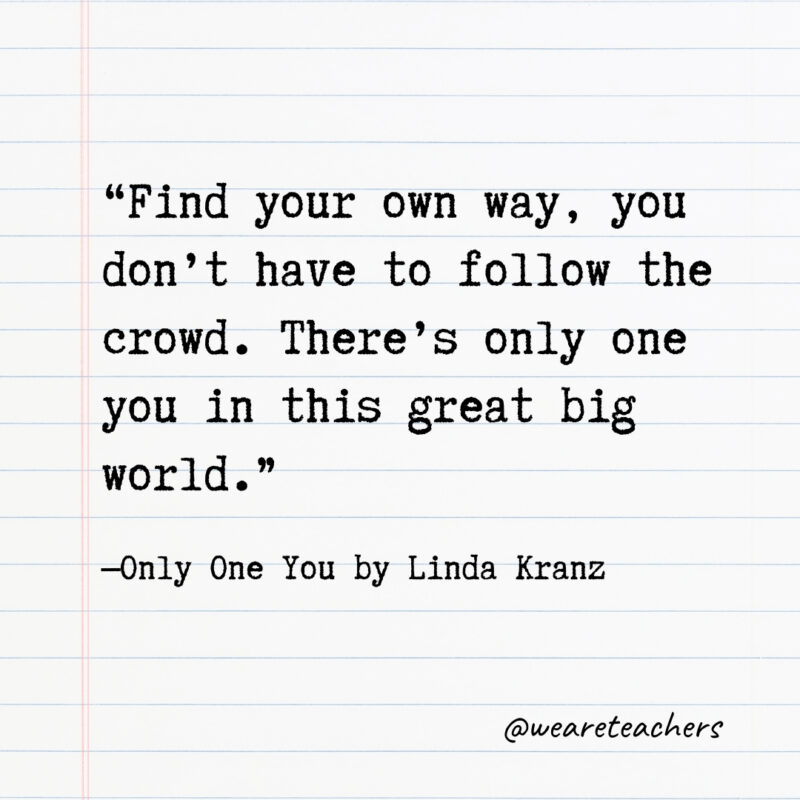 Find your own way, you don’t have to follow the crowd. There’s only one you in this great big world.