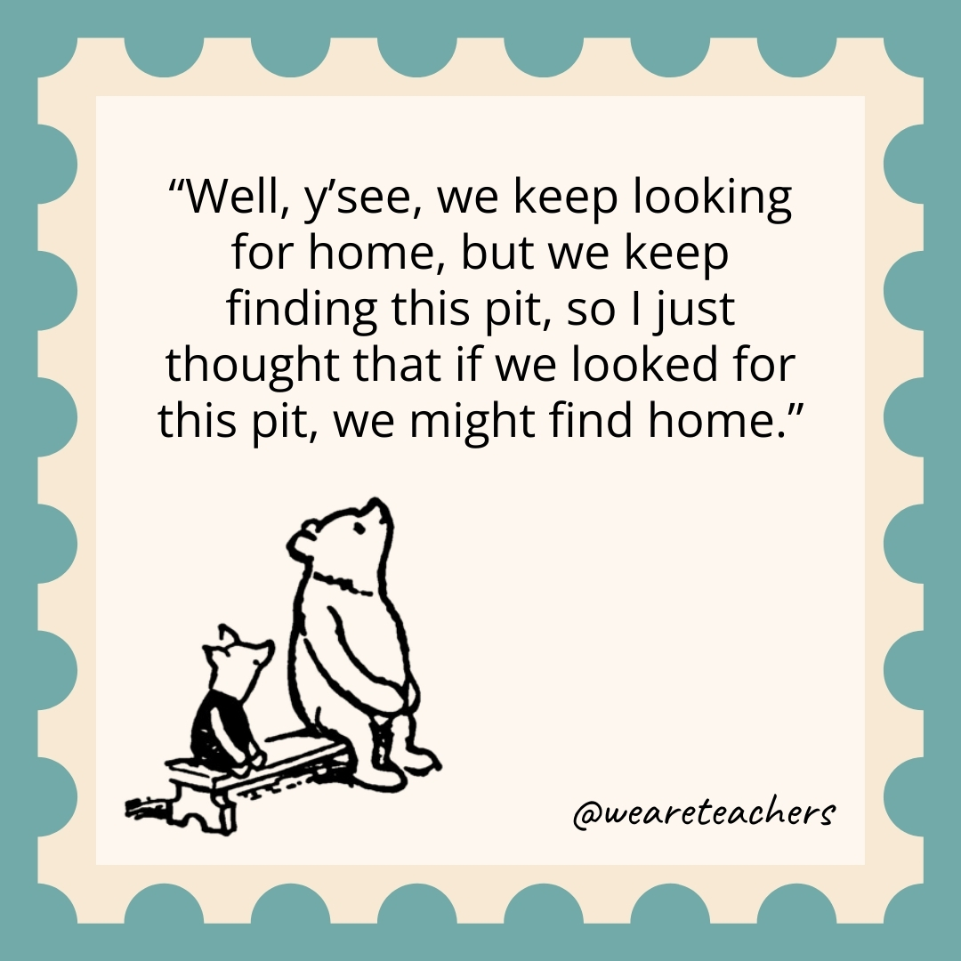 Well, y’see, we keep looking for home, but we keep finding this pit, so I just thought that if we looked for this pit, we might find home.