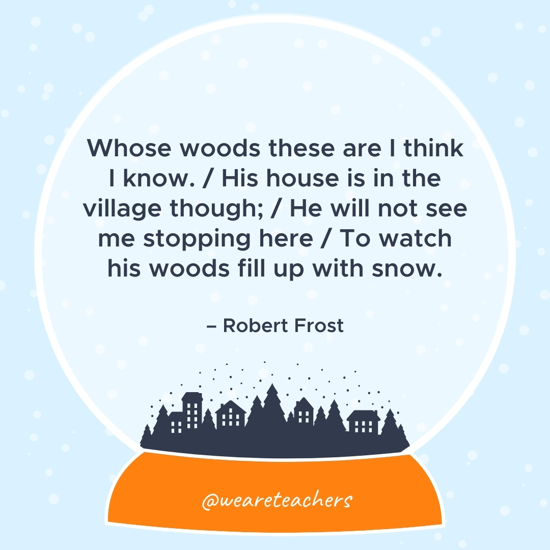 Whose woods these are I think I know. / His house is in the village though; / He will not see me stopping here / To watch his woods fill up with snow. – Robert Frost