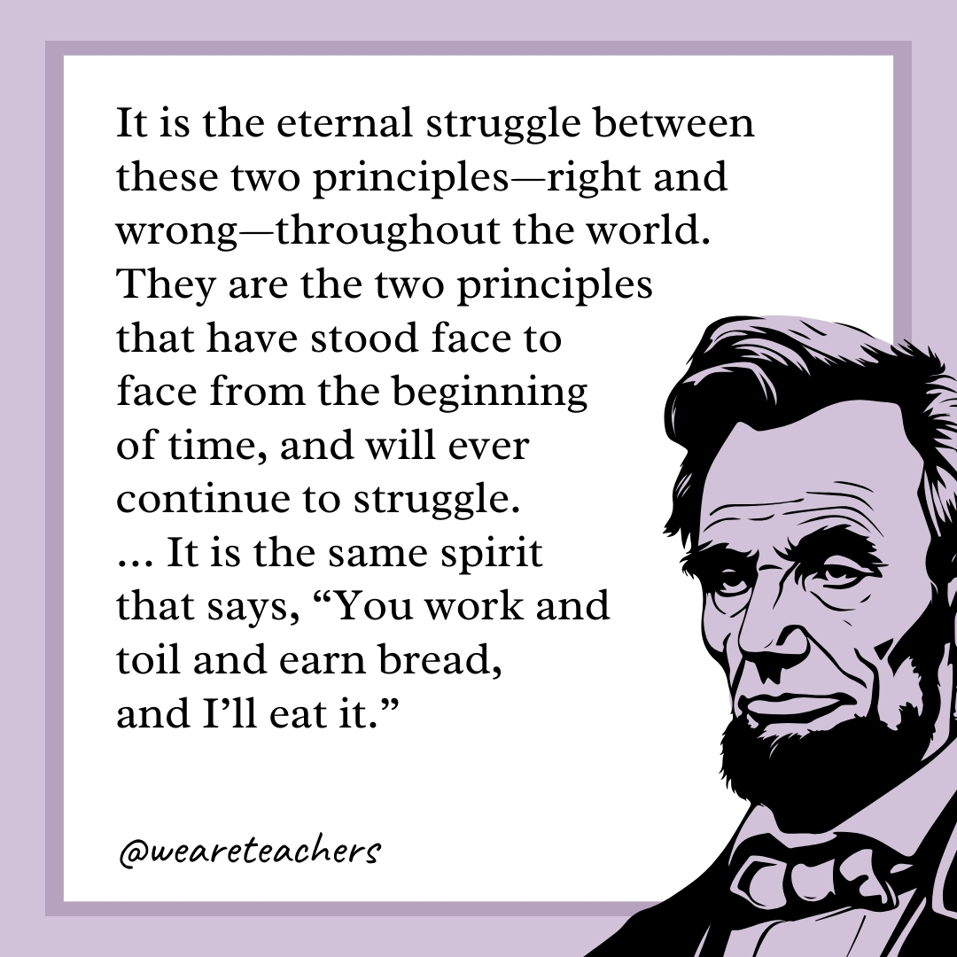 It is the eternal struggle between these two principles—right and wrong—throughout the world. They are the two principles that have stood face to face from the beginning of time, and will ever continue to struggle. ... It is the same spirit that says, "You work and toil and earn bread, and I'll eat it." 