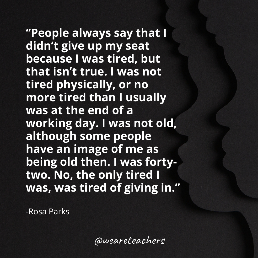 People always say that I didn't give up my seat because I was tired, but that isn't true. I was not tired physically, or no more tired than I usually was at the end of a working day. I was not old, although some people have an image of me as being old then. I was forty-two. No, the only tired I was, was tired of giving in.