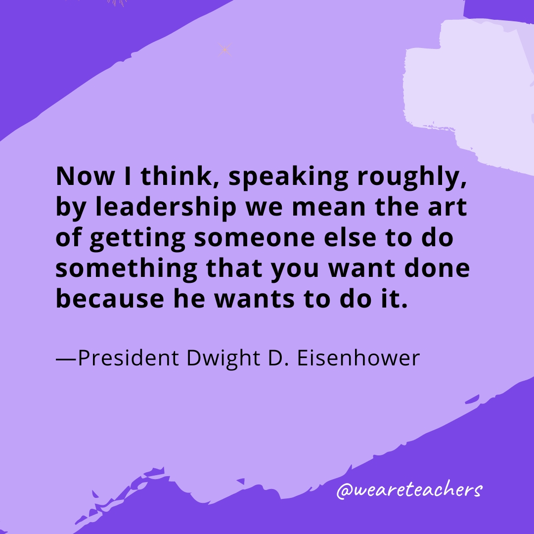 Now I think, speaking roughly, by leadership we mean the art of getting someone else to do something that you want done because he wants to do it. —President Dwight D. Eisenhower
