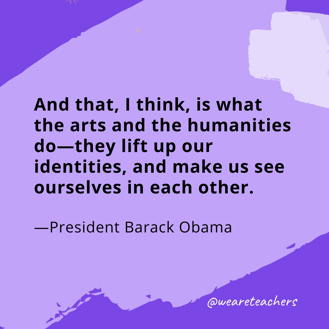 And that, I think, is what the arts and the humanities do—they lift up our identities, and make us see ourselves in each other. —President Barack Obama