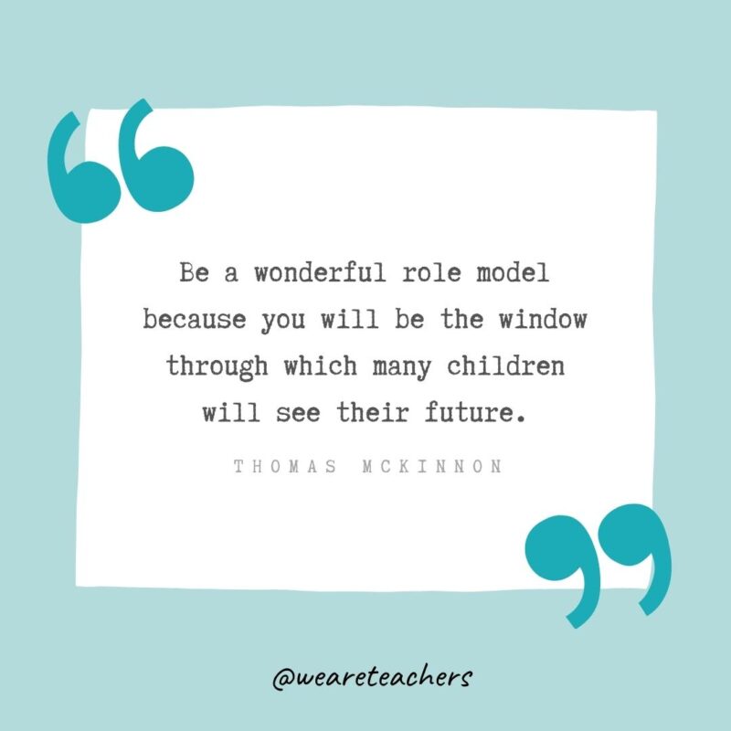 Be a wonderful role model because you will be the window through which many children will see their future. —Thomas McKinnon- Teacher Appreciation Quotes