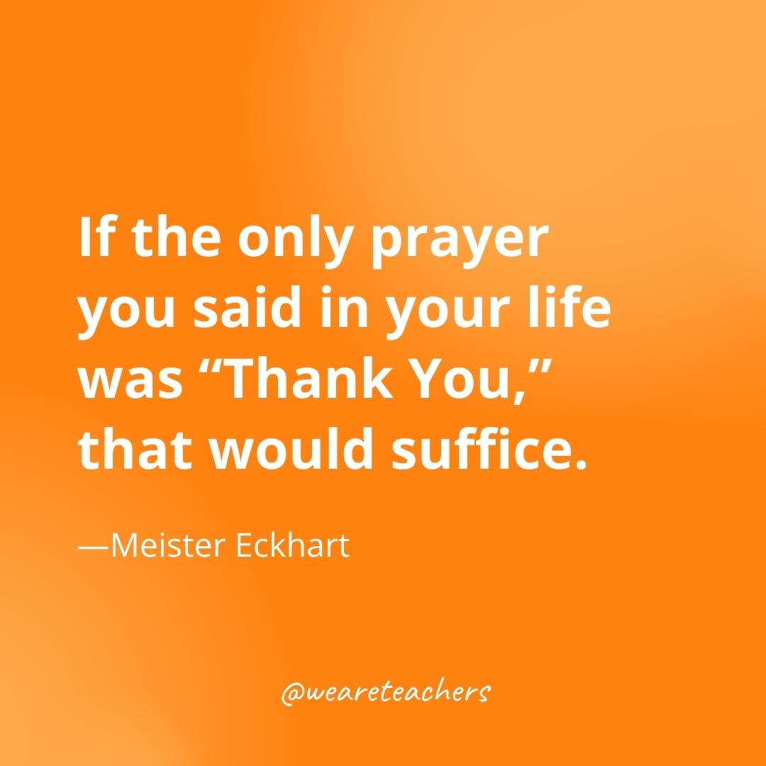If the only prayer you said in your life was "Thank You," that would suffice. —Meister Eckhart- gratitude quotes