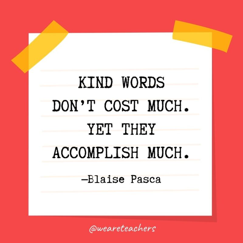 Kind words don’t cost much. Yet they accomplish much. —Blaise Pasca