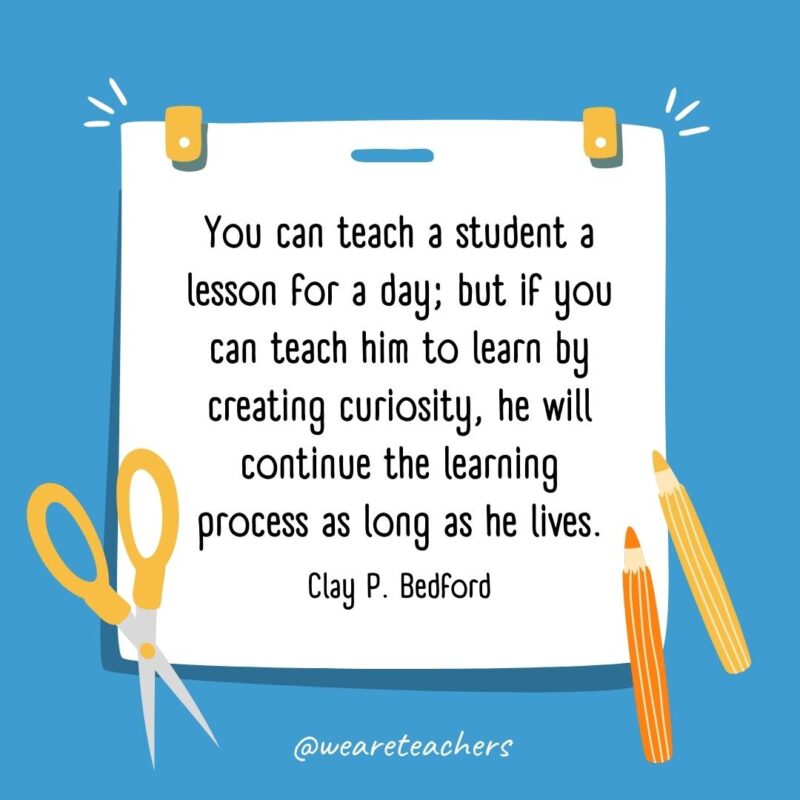 You can teach a student a lesson for a day; but if you can teach him to learn by creating curiosity, he will continue the learning process as long as he lives. —Clay P. Bedford