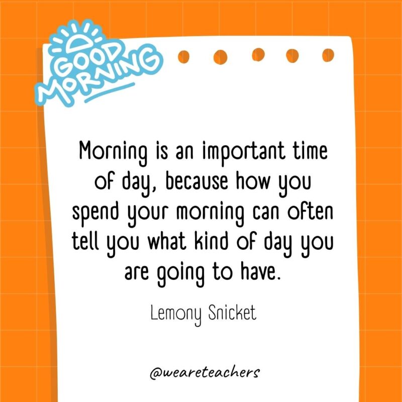 Morning is an important time of day, because how you spend your morning can often tell you what kind of day you are going to have. ― Lemony Snicket