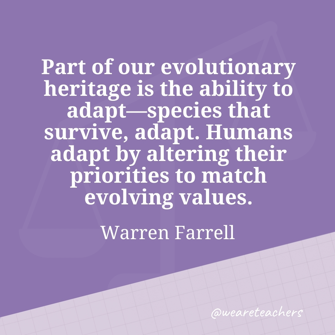 Part of our evolutionary heritage is the ability to adapt—species that survive, adapt. Humans adapt by altering their priorities to match evolving values. —Warren Farrell