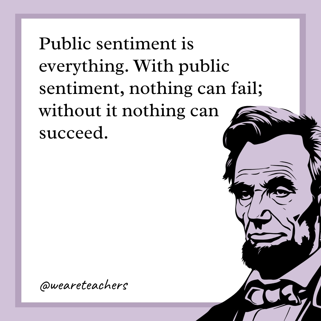 Public sentiment is everything. With public sentiment, nothing can fail; without it nothing can succeed.