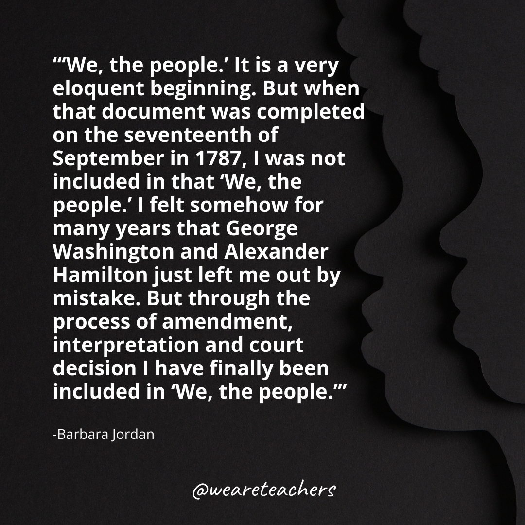 "'We, the people.' It is a very eloquent beginning. But when that document was completed on the seventeenth of September in 1787, I was not included in that 'We, the people.' I felt somehow for many years that George Washington and Alexander Hamilton just left me out by mistake. But through the process of amendment, interpretation and court decision I have finally been included in 'We, the people.'" -Barbara Jordan