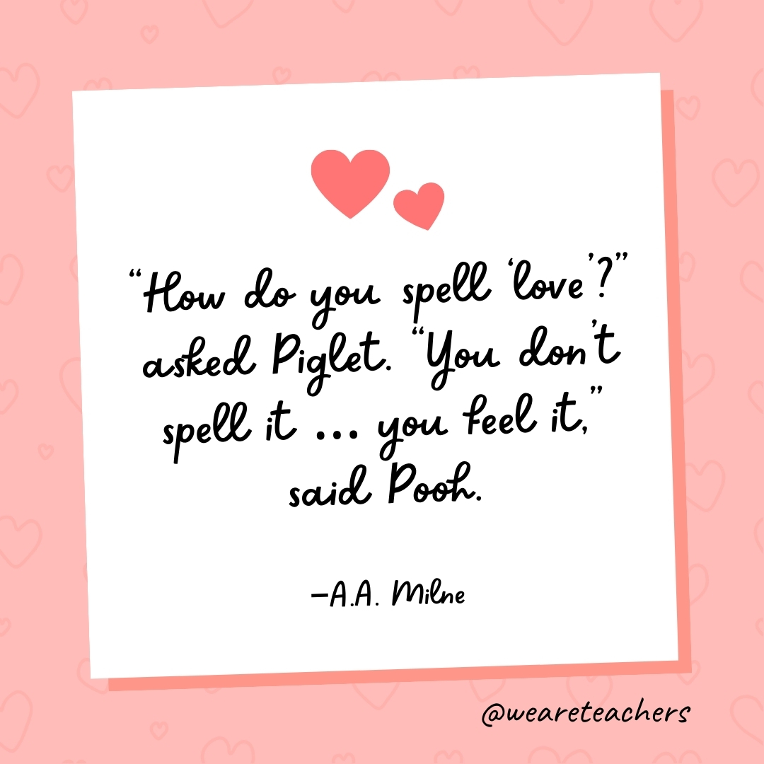 “How do you spell ‘love’?” asked Piglet. “You don't spell it ... you feel it,” said Pooh. —A.A. Milne