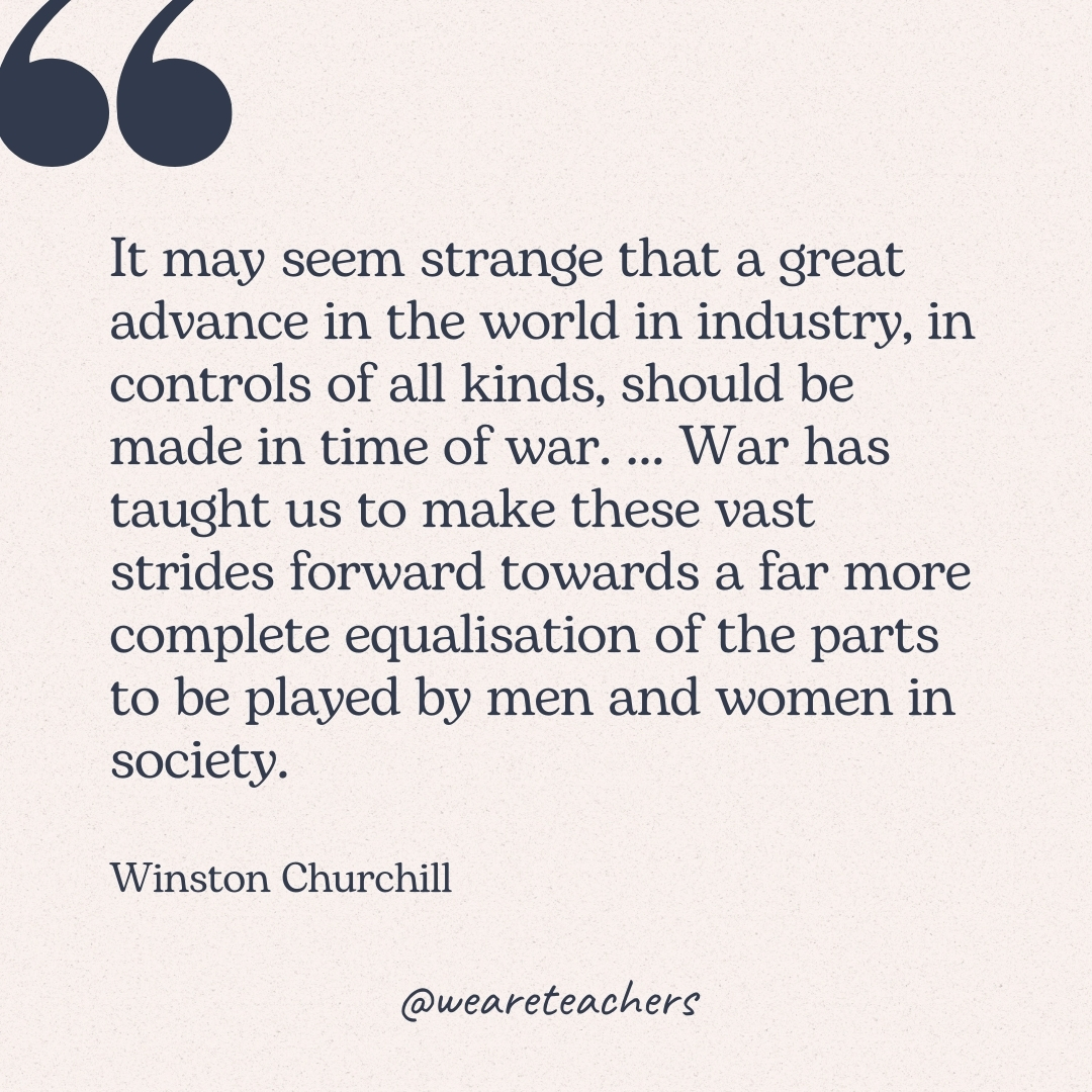 It may seem strange that a great advance in the world in industry, in controls of all kinds, should be made in time of war. … War has taught us to make these vast strides forward towards a far more complete equalisation of the parts to be played by men and women in society. -Winston Churchill