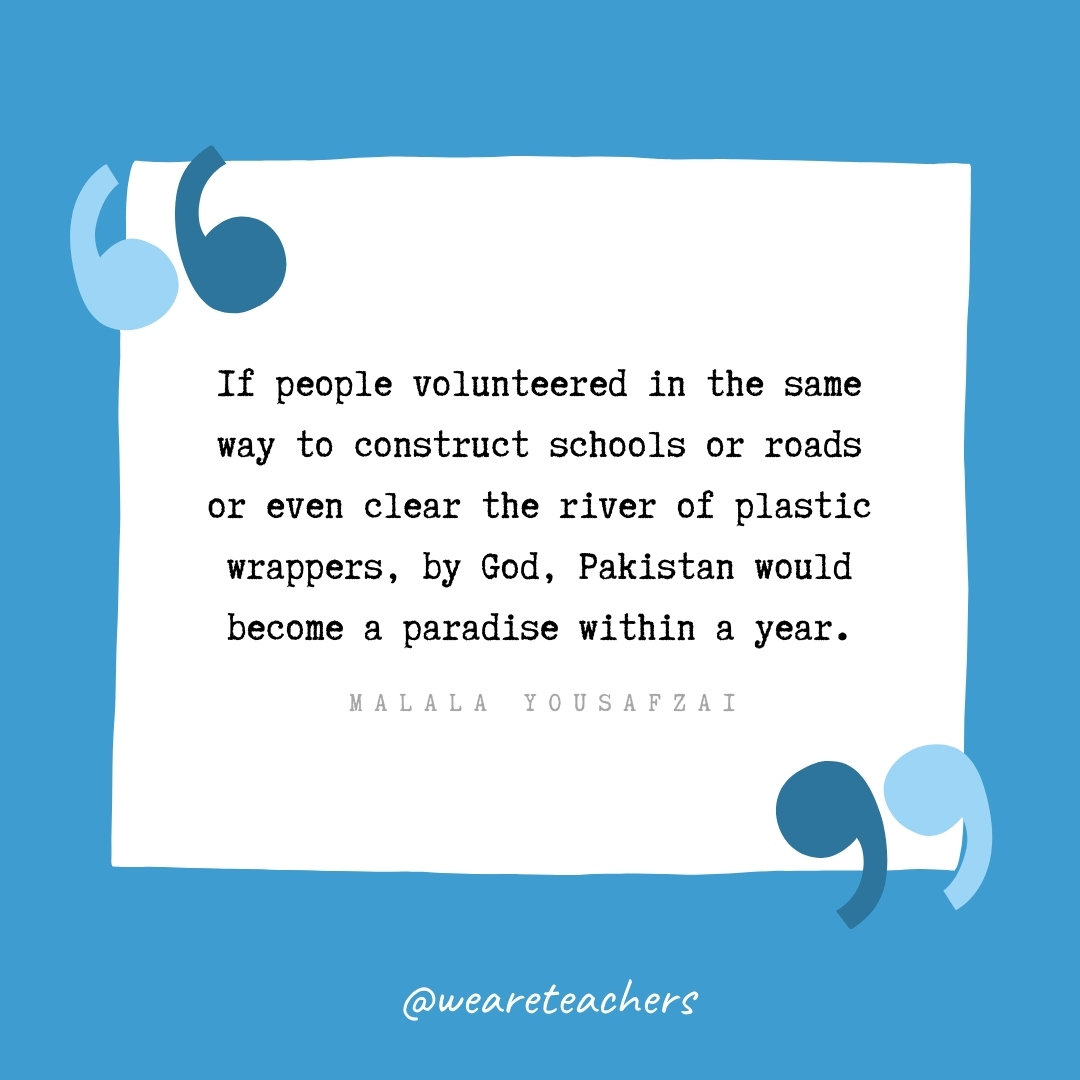 If people volunteered in the same way to construct schools or roads or even clear the river of plastic wrappers, by God, Pakistan would become a paradise within a year. -Malala Yousafzai