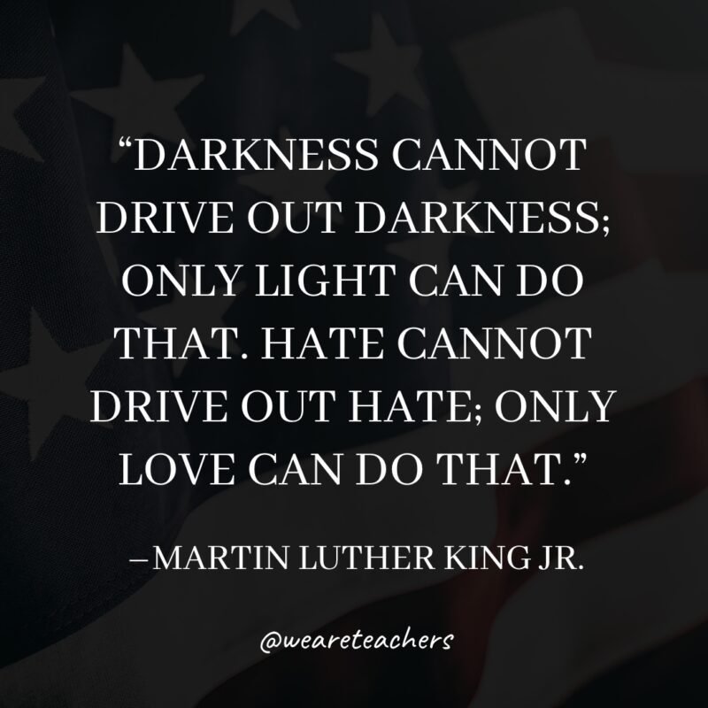 Darkness cannot drive out darkness; only light can do that. Hate cannot drive out hate; only love can do that.