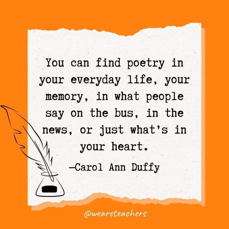 You can find poetry in your everyday life, your memory, in what people say on the bus, in the news, or just what’s in your heart. —Carol Ann Duffy