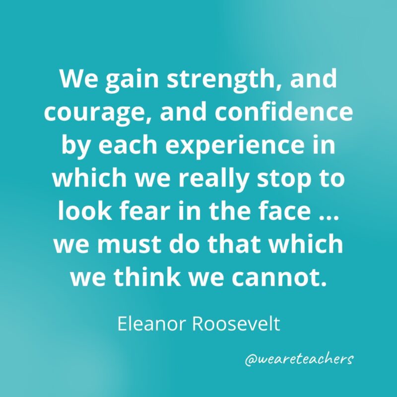 We gain strength, and courage, and confidence by each experience in which we really stop to look fear in the face ... we must do that which we think we cannot. —Eleanor Roosevelt- Quotes about Confidence