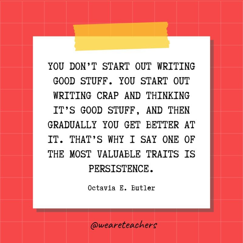 You don't start out writing good stuff. You start out writing crap and thinking it's good stuff, and then gradually you get better at it. That's why I say one of the most valuable traits is persistence. - Octavia E. Butler- quotes about success