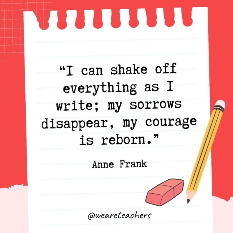 I can shake off everything as I write; my sorrows disappear, my courage is reborn.