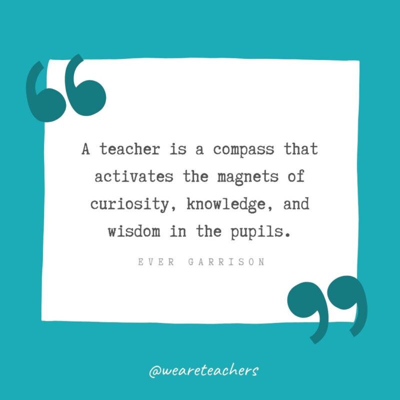 A teacher is a compass that activates the magnets of curiosity, knowledge, and wisdom in the pupils. —Ever Garrison