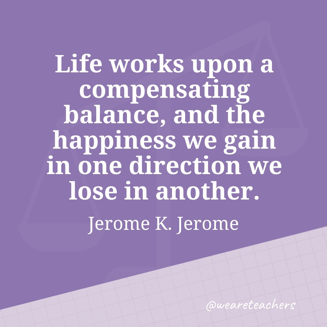 Life works upon a compensating balance, and the happiness we gain in one direction we lose in another. —Jerome K. Jerome