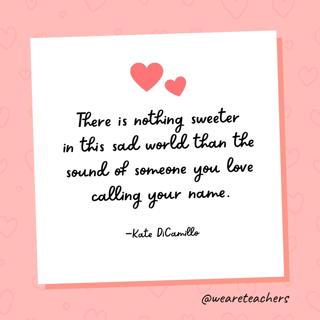There is nothing sweeter in this sad world than the sound of someone you love calling your name. —Kate DiCamillo