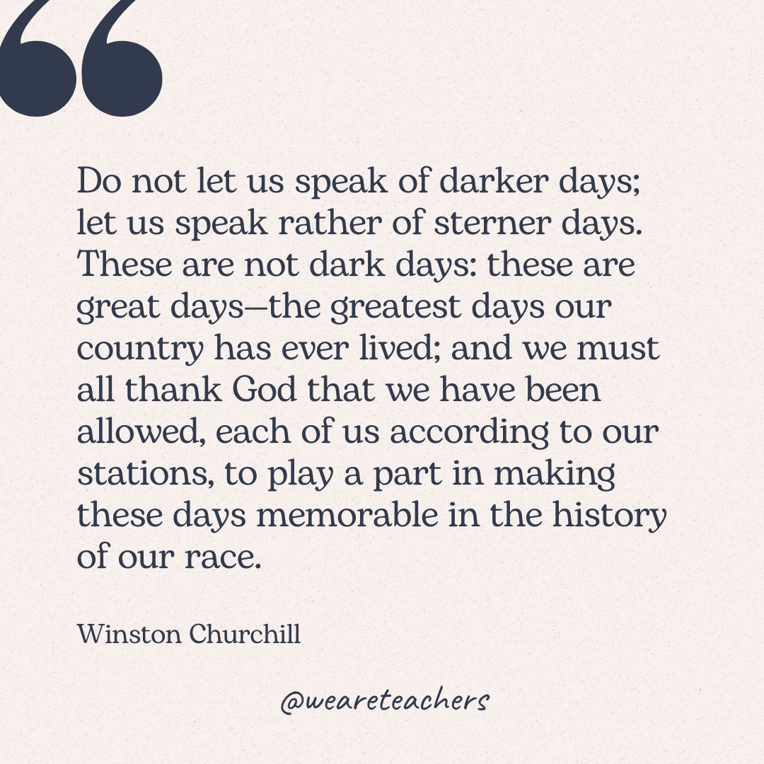 Do not let us speak of darker days; let us speak rather of sterner days. These are not dark days: these are great days—the greatest days our country has ever lived; and we must all thank God that we have been allowed, each of us according to our stations, to play a part in making these days memorable in the history of our race. -Winston Churchill