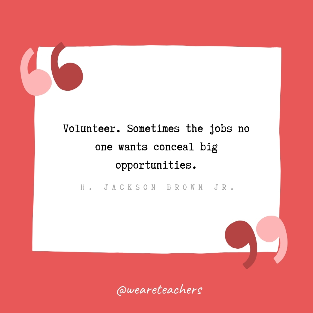 Volunteer. Sometimes the jobs no one wants conceal big opportunities. -H. Jackson Brown Jr.