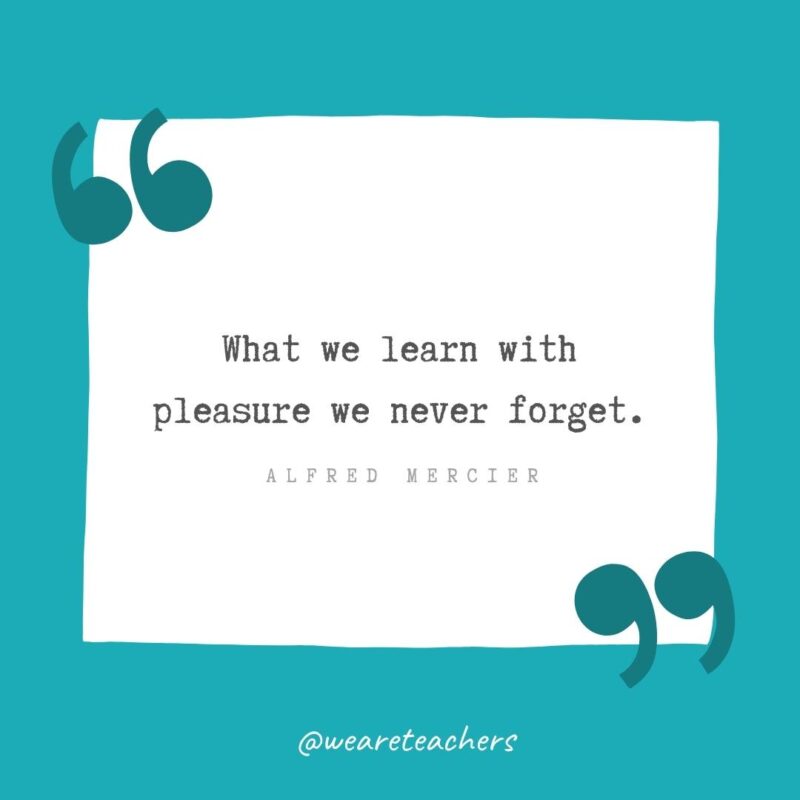 What we learn with pleasure we never forget. —Alfred Mercier