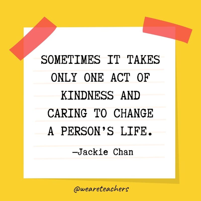 Sometimes it takes only one act of kindness and caring to change a person’s life. —Jackie Chan