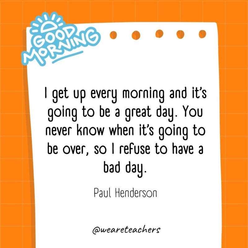 I get up every morning and it’s going to be a great day. You never know when it’s going to be over, so I refuse to have a bad day. ― Paul Henderson