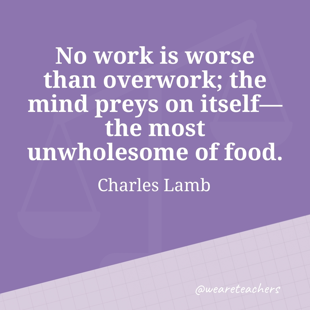 No work is worse than overwork; the mind preys on itself—the most unwholesome of food. —Charles Lamb- work life balance quotes