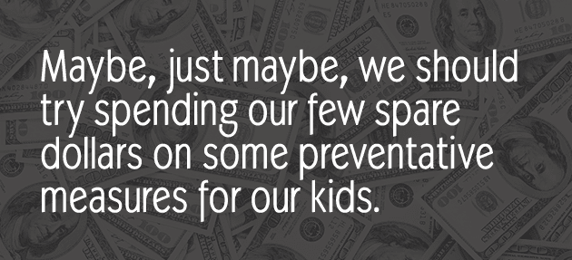 Maybe, just maybe, we should try spending our few spare dollars on some preventative measures for our kids.