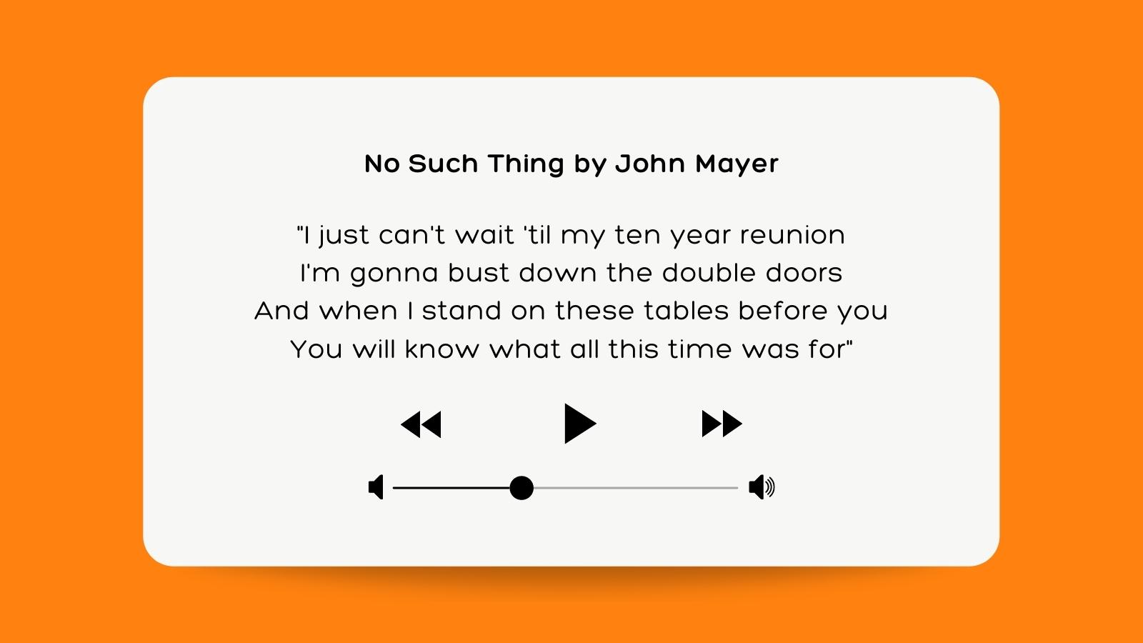 No Such Thing by John Mayer "I just can't wait 'til my ten year reunion I'm gonna bust down the double doors And when I stand on these tables before you You will know what all this time was for"