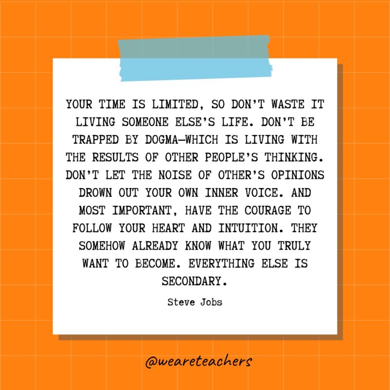 Your time is limited, so don’t waste it living someone else’s life. Don’t be trapped by dogma—which is living with the results of other people’s thinking. Don’t let the noise of other’s opinions drown out your own inner voice. And most important, have the courage to follow your heart and intuition. They somehow already know what you truly want to become. Everything else is secondary. - Steve Jobs