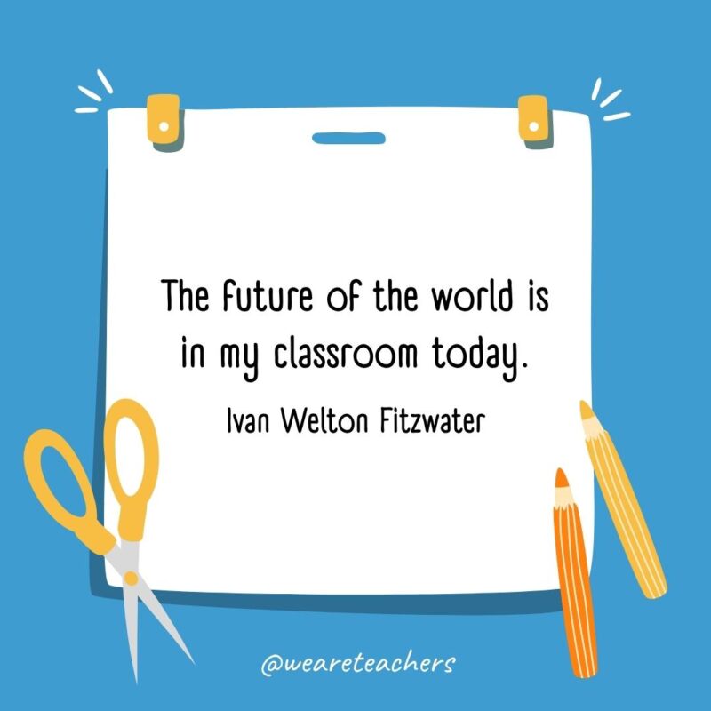 The future of the world is in my classroom today. —Ivan Welton Fitzwater