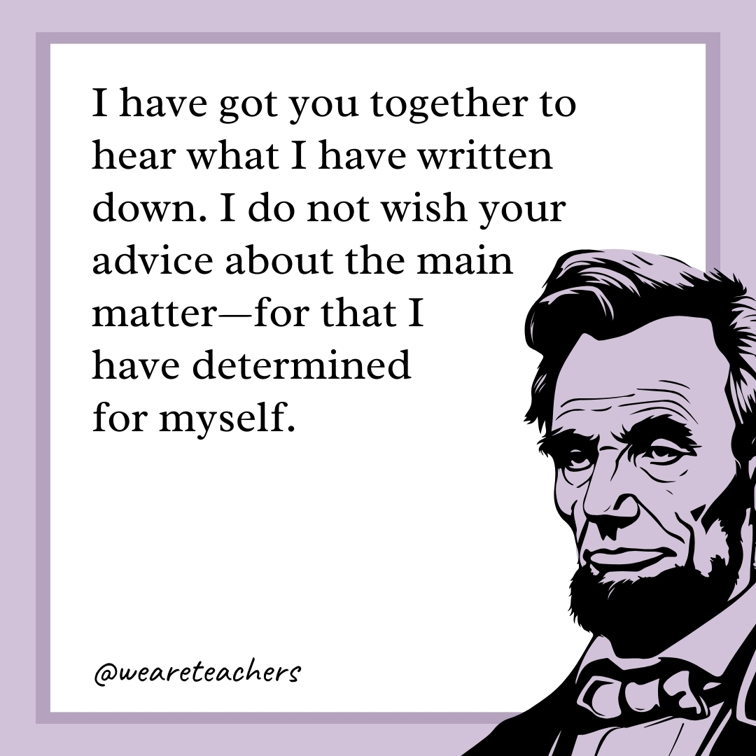 I have got you together to hear what I have written down. I do not wish your advice about the main matter—for that I have determined for myself.- abraham lincoln quotes