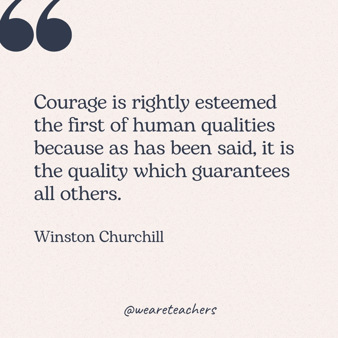 Courage is rightly esteemed the first of human qualities because as has been said, it is the quality which guarantees all others. -Winston Churchill