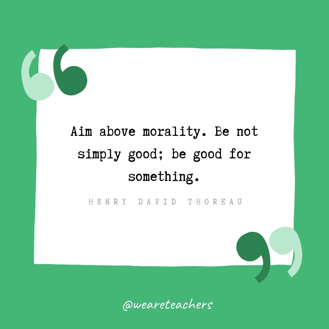 Aim above morality. Be not simply good; be good for something. -Henry David Thoreau