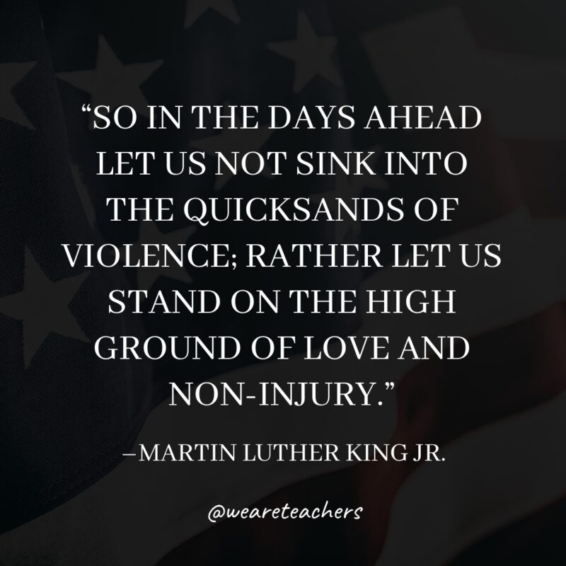 So in the days ahead, let us not sink into the quicksands of violence; rather let us stand on the high ground of love and non-injury. An example of Martin Luther King Jr. Quotes